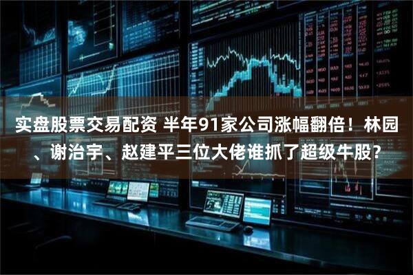 实盘股票交易配资 半年91家公司涨幅翻倍！林园、谢治宇、赵建平三位大佬谁抓了超级牛股？