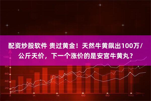 配资炒股软件 贵过黄金！天然牛黄飙出100万/公斤天价，下一个涨价的是安宫牛黄丸？