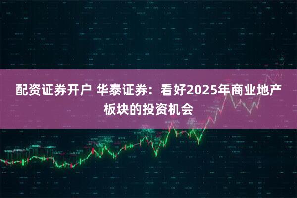 配资证券开户 华泰证券：看好2025年商业地产板块的投资机会