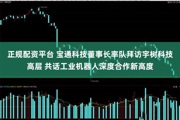 正规配资平台 宝通科技董事长率队拜访宇树科技高层 共话工业机器人深度合作新高度