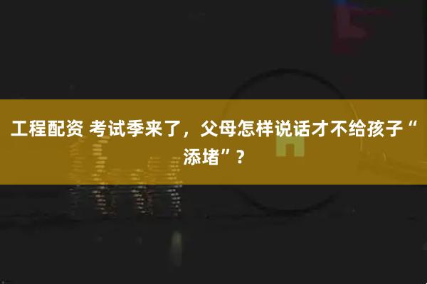 工程配资 考试季来了，父母怎样说话才不给孩子“添堵”？