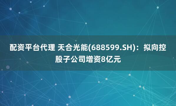 配资平台代理 天合光能(688599.SH)：拟向控股子公司增资8亿元