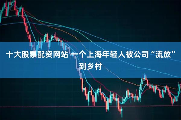 十大股票配资网站 一个上海年轻人被公司“流放”到乡村