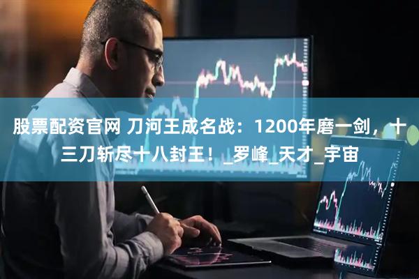 股票配资官网 刀河王成名战：1200年磨一剑，十三刀斩尽十八封王！_罗峰_天才_宇宙