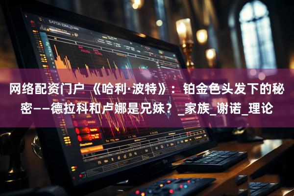 网络配资门户 《哈利·波特》：铂金色头发下的秘密——德拉科和卢娜是兄妹？_家族_谢诺_理论