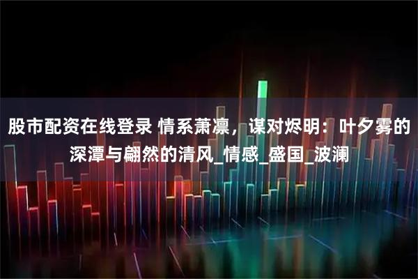 股市配资在线登录 情系萧凛，谋对烬明：叶夕雾的深潭与翩然的清风_情感_盛国_波澜
