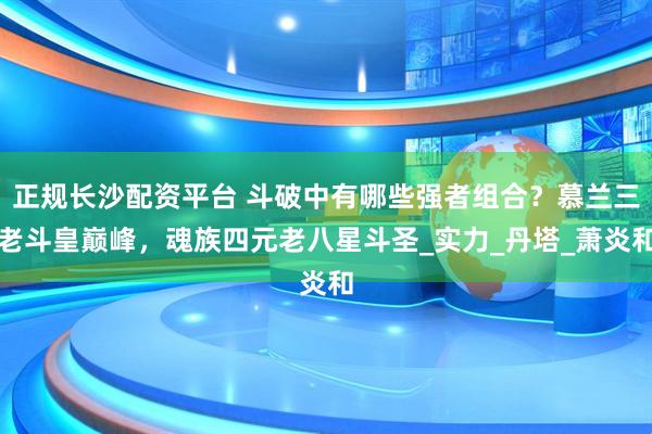 正规长沙配资平台 斗破中有哪些强者组合？慕兰三老斗皇巅峰，魂族四元老八星斗圣_实力_丹塔_萧炎和