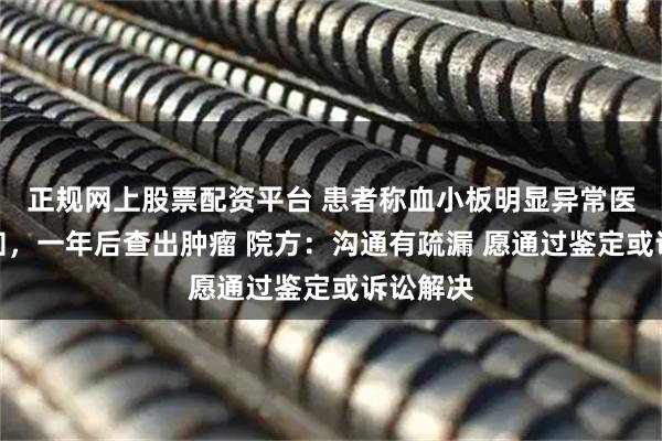 正规网上股票配资平台 患者称血小板明显异常医生未告知，一年后查出肿瘤 院方：沟通有疏漏 愿通过鉴定或诉讼解决
