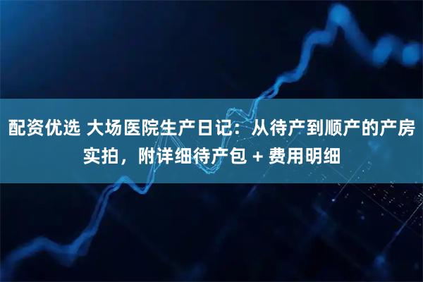 配资优选 大场医院生产日记：从待产到顺产的产房实拍，附详细待产包 + 费用明细