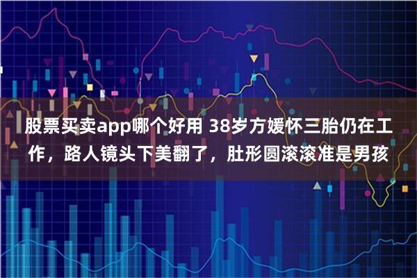 股票买卖app哪个好用 38岁方媛怀三胎仍在工作，路人镜头下美翻了，肚形圆滚滚准是男孩