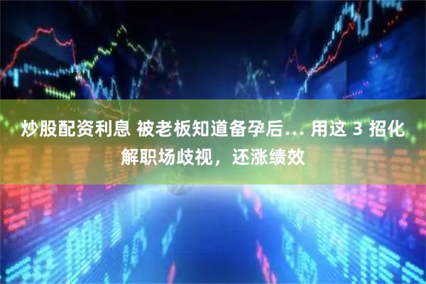 炒股配资利息 被老板知道备孕后… 用这 3 招化解职场歧视，还涨绩效
