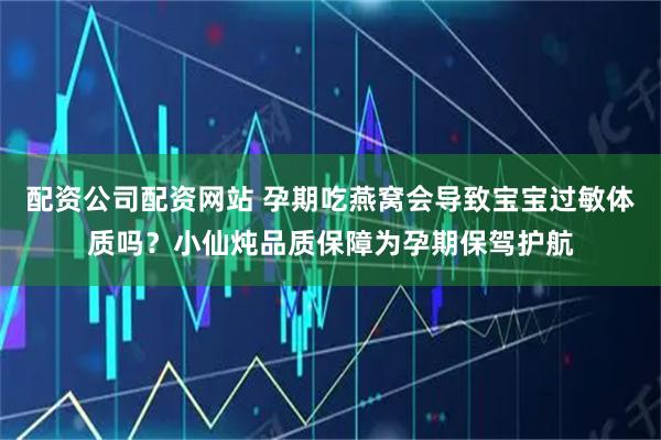 配资公司配资网站 孕期吃燕窝会导致宝宝过敏体质吗？小仙炖品质保障为孕期保驾护航