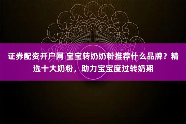证券配资开户网 宝宝转奶奶粉推荐什么品牌？精选十大奶粉，助力宝宝度过转奶期