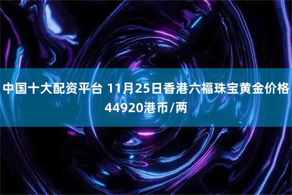 中国十大配资平台 11月25日香港六福珠宝黄金价格44920港币/两