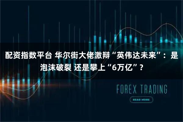 配资指数平台 华尔街大佬激辩“英伟达未来”：是泡沫破裂 还是攀上“6万亿”？